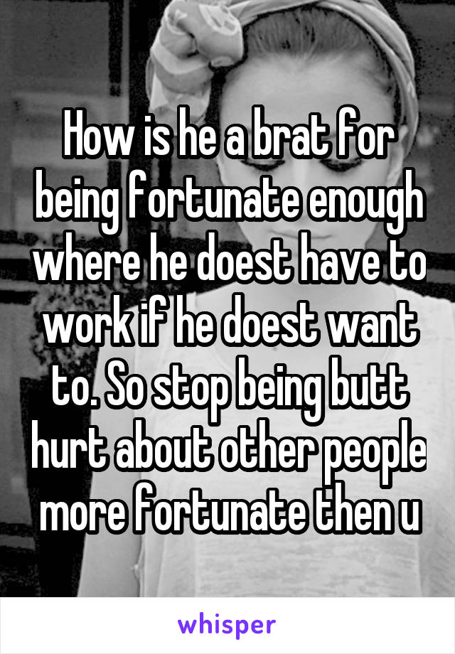 How is he a brat for being fortunate enough where he doest have to work if he doest want to. So stop being butt hurt about other people more fortunate then u