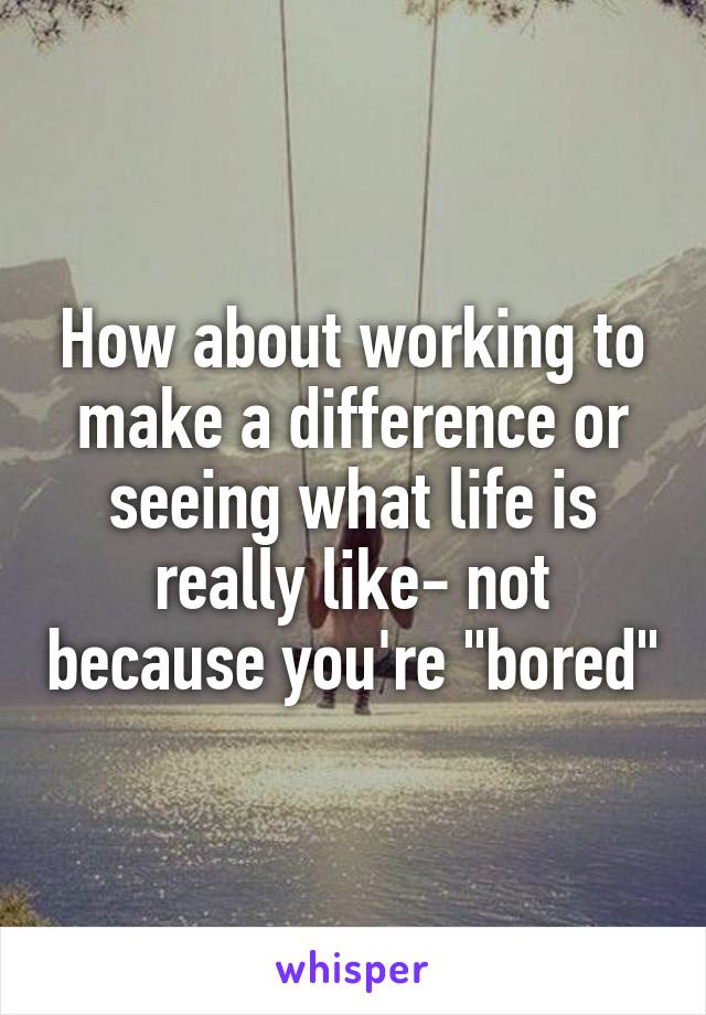 How about working to make a difference or seeing what life is really like- not because you're "bored"