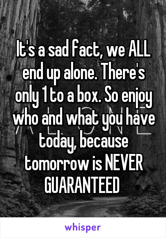 It's a sad fact, we ALL end up alone. There's only 1 to a box. So enjoy who and what you have today, because tomorrow is NEVER GUARANTEED 