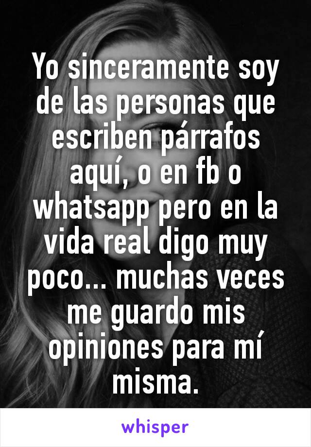 Yo sinceramente soy de las personas que escriben párrafos aquí, o en fb o whatsapp pero en la vida real digo muy poco... muchas veces me guardo mis opiniones para mí misma.