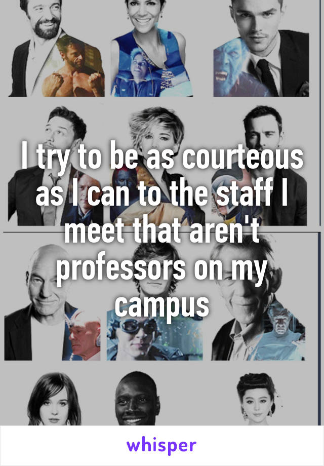 I try to be as courteous as I can to the staff I meet that aren't professors on my campus