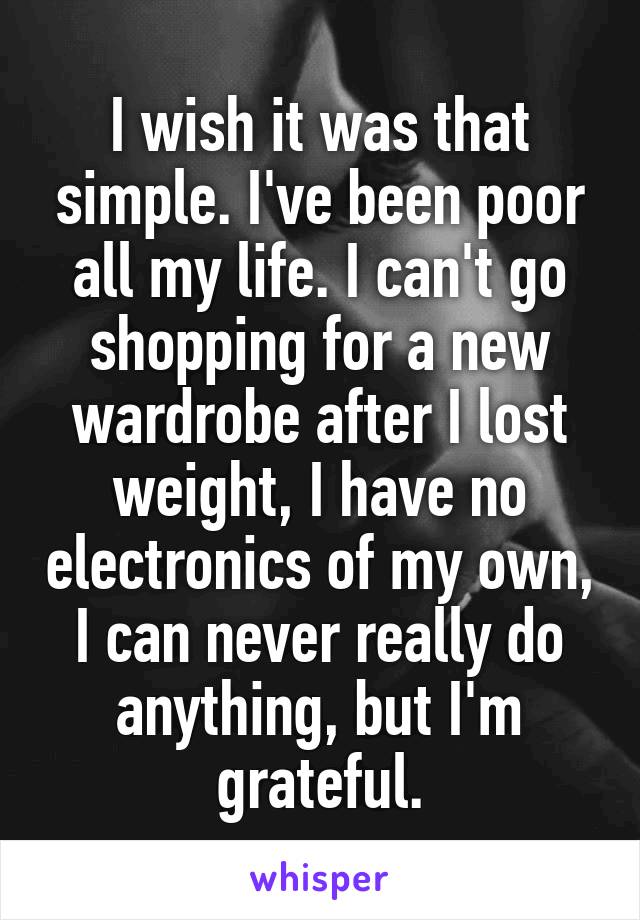 I wish it was that simple. I've been poor all my life. I can't go shopping for a new wardrobe after I lost weight, I have no electronics of my own, I can never really do anything, but I'm grateful.