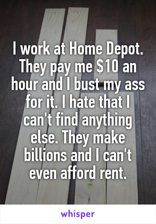 I work at Home Depot. They pay me $10 an hour and I bust my ass for it. I hate that I can't find anything else. They make billions and I can't even afford rent.