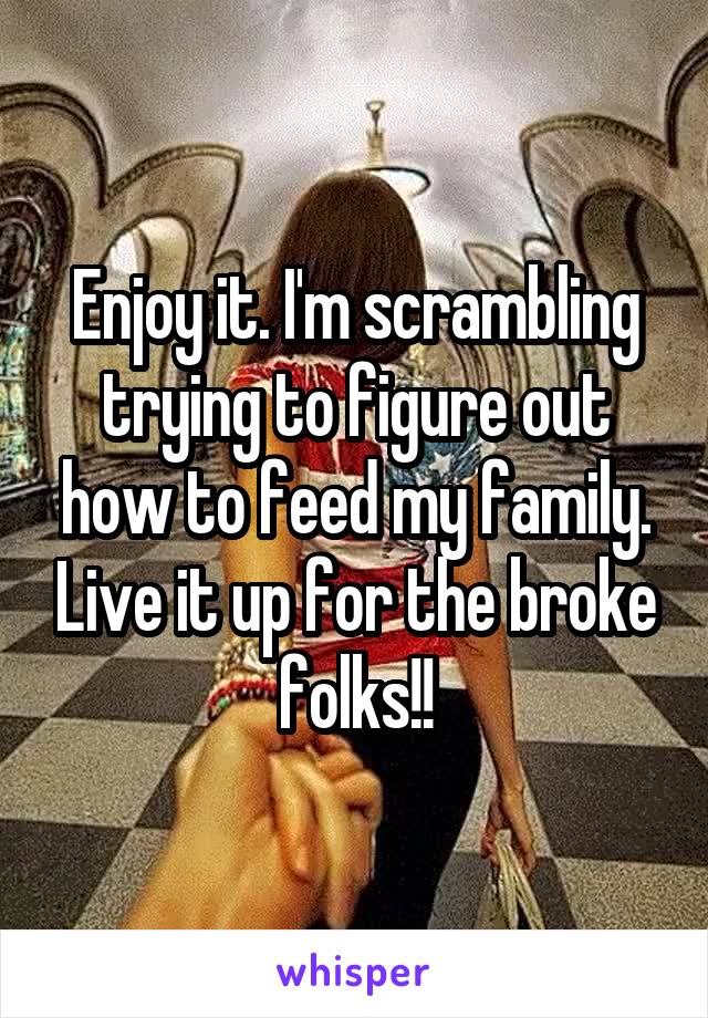 Enjoy it. I'm scrambling trying to figure out how to feed my family. Live it up for the broke folks!!