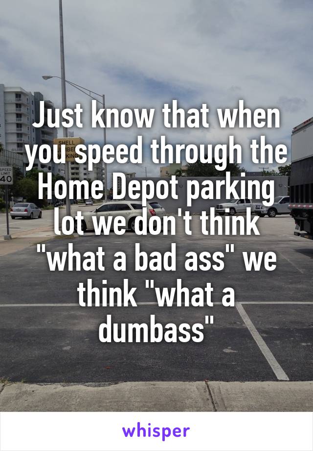 Just know that when you speed through the Home Depot parking lot we don't think "what a bad ass" we think "what a dumbass"