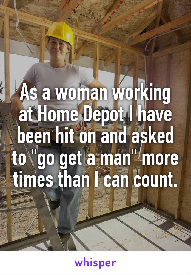 As a woman working at Home Depot I have been hit on and asked to "go get a man" more times than I can count.