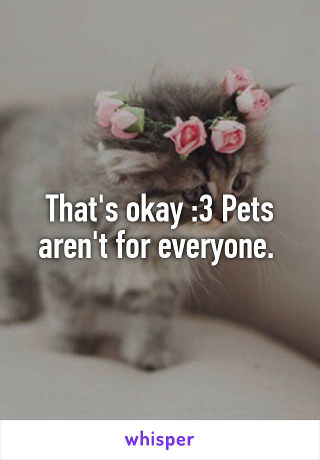 That's okay :3 Pets aren't for everyone. 