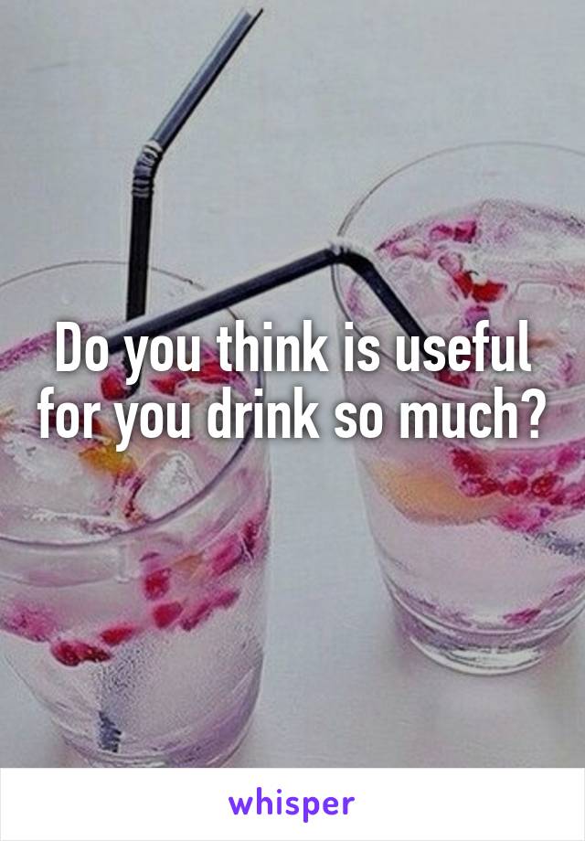 Do you think is useful for you drink so much? 