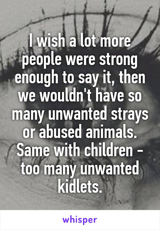 I wish a lot more people were strong enough to say it, then we wouldn't have so many unwanted strays or abused animals. Same with children - too many unwanted kidlets.