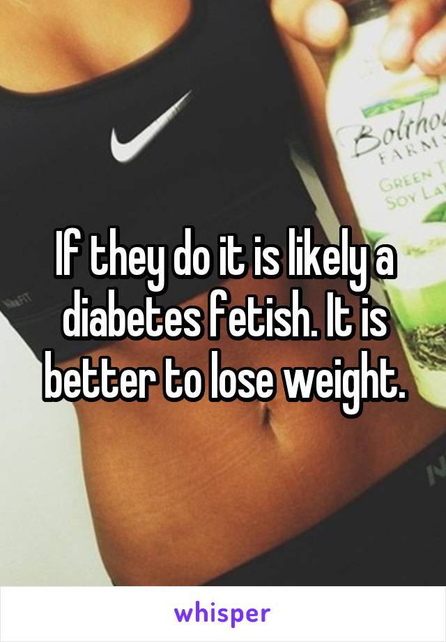 If they do it is likely a diabetes fetish. It is better to lose weight.