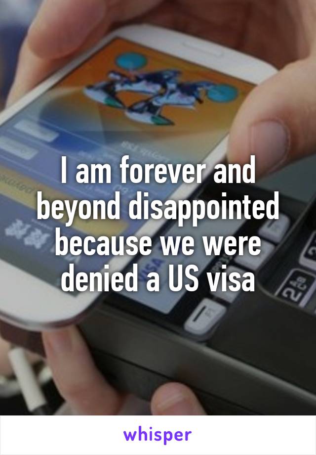 I am forever and beyond disappointed because we were denied a US visa