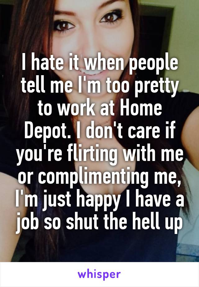 I hate it when people tell me I'm too pretty to work at Home Depot. I don't care if you're flirting with me or complimenting me, I'm just happy I have a job so shut the hell up