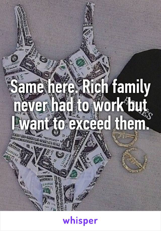 Same here. Rich family never had to work but I want to exceed them. 