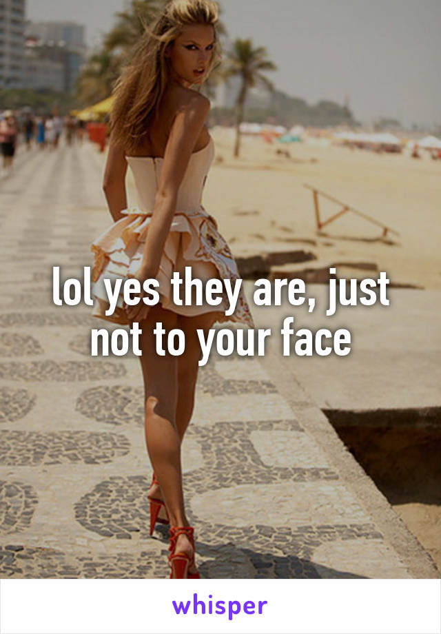 lol yes they are, just not to your face