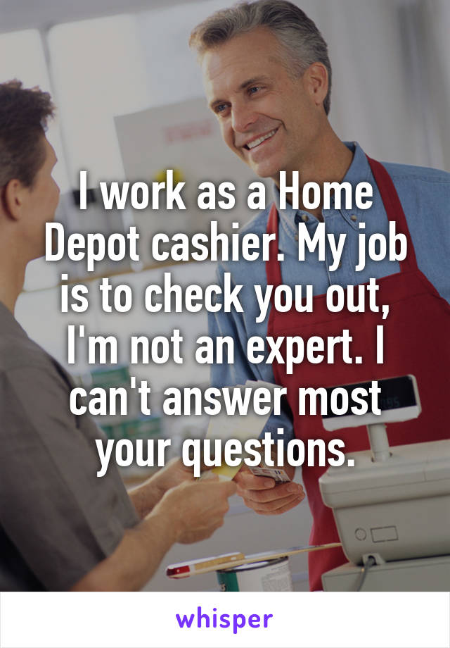 I work as a Home Depot cashier. My job is to check you out, I'm not an expert. I can't answer most your questions.