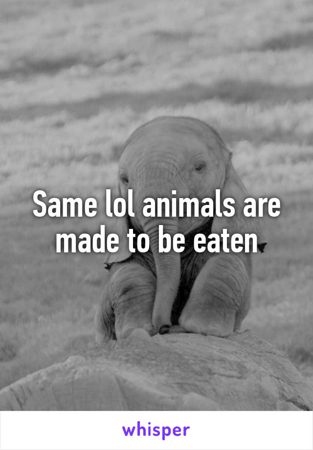 Same lol animals are made to be eaten