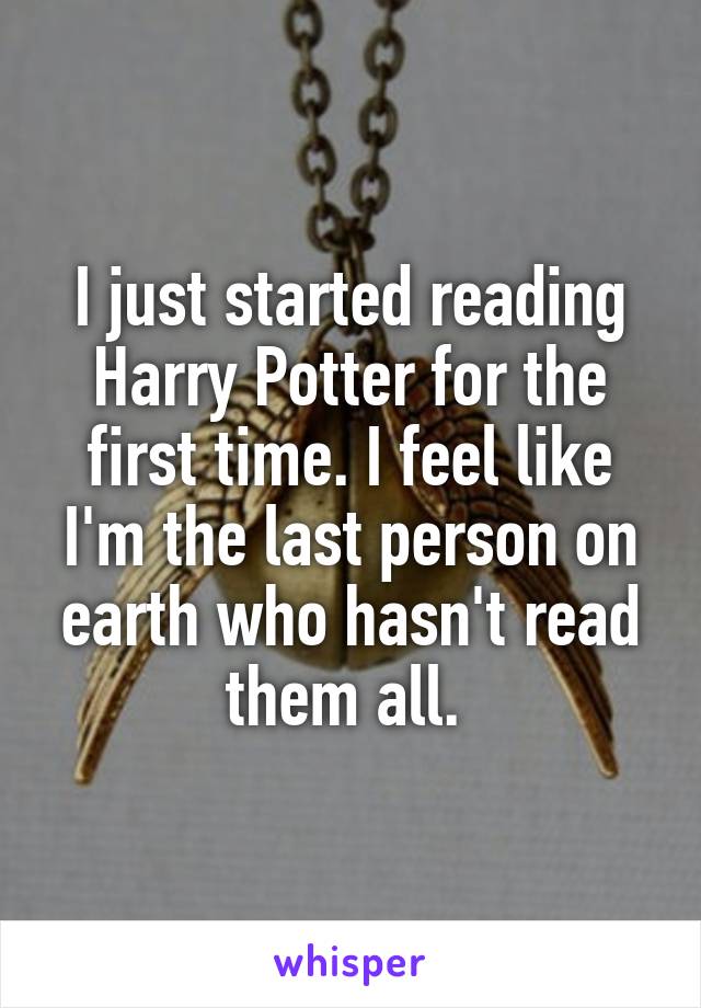 I just started reading Harry Potter for the first time. I feel like I'm the last person on earth who hasn't read them all. 