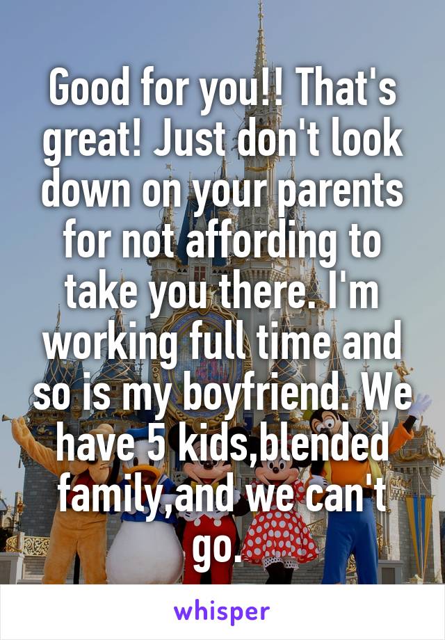 Good for you!! That's great! Just don't look down on your parents for not affording to take you there. I'm working full time and so is my boyfriend. We have 5 kids,blended family,and we can't go. 