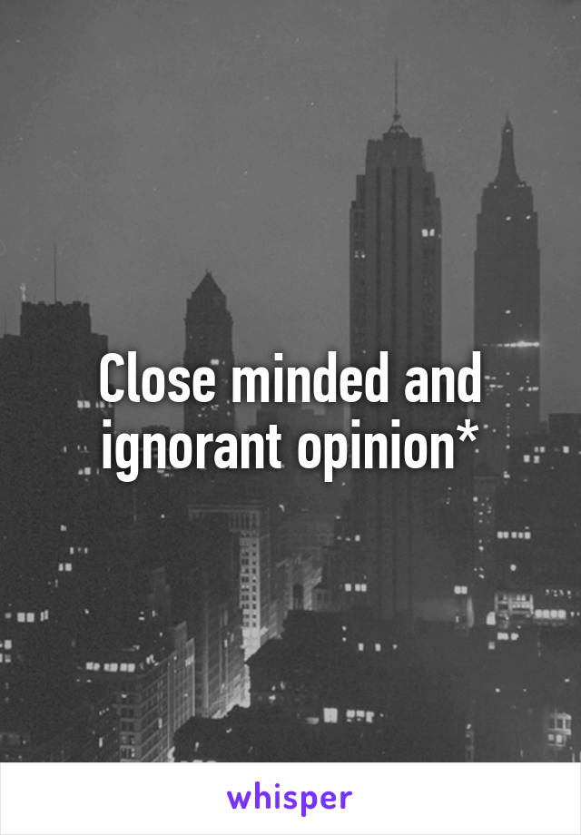 Close minded and ignorant opinion*