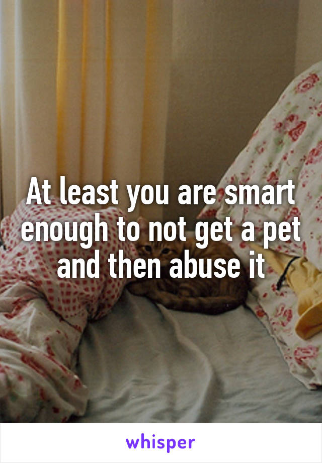 At least you are smart enough to not get a pet and then abuse it