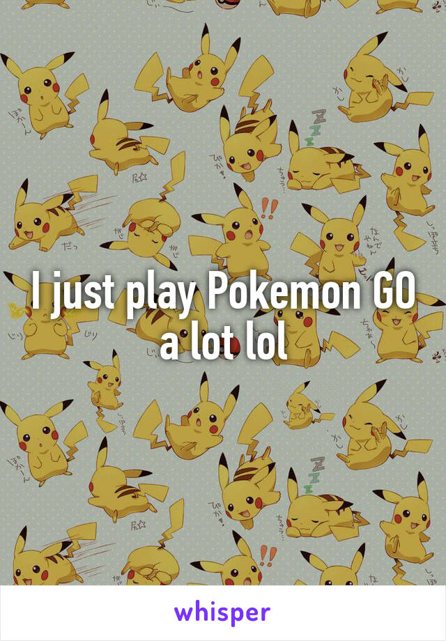 I just play Pokemon GO a lot lol