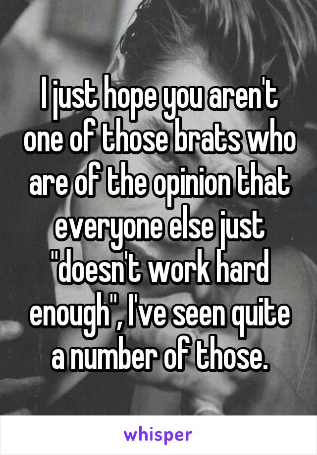 I just hope you aren't one of those brats who are of the opinion that everyone else just "doesn't work hard enough", I've seen quite a number of those.