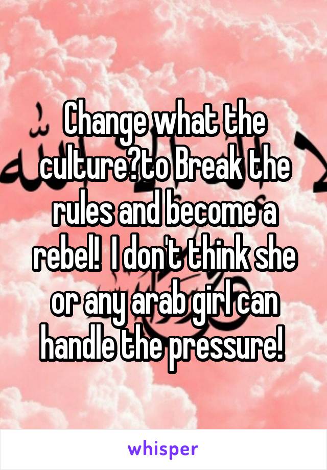 Change what the culture?to Break the rules and become a rebel!  I don't think she or any arab girl can handle the pressure! 