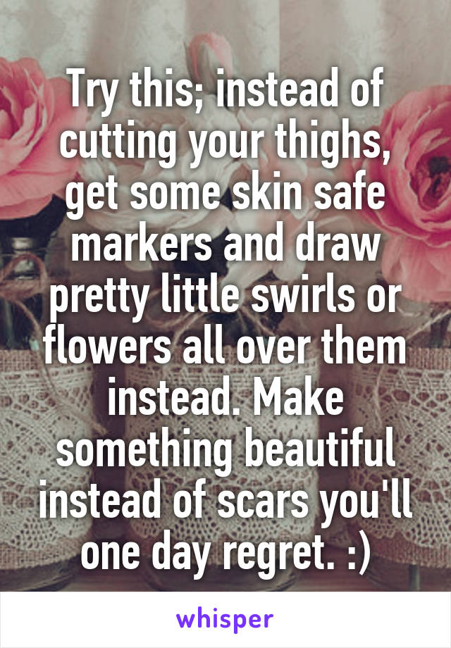 Try this; instead of cutting your thighs, get some skin safe markers and draw pretty little swirls or flowers all over them instead. Make something beautiful instead of scars you'll one day regret. :)