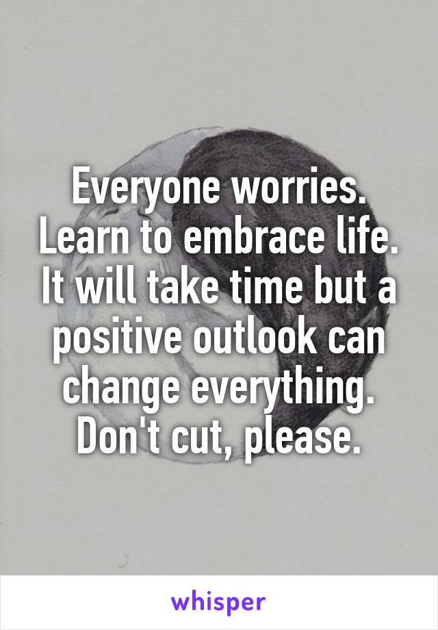 Everyone worries. Learn to embrace life. It will take time but a positive outlook can change everything. Don't cut, please.