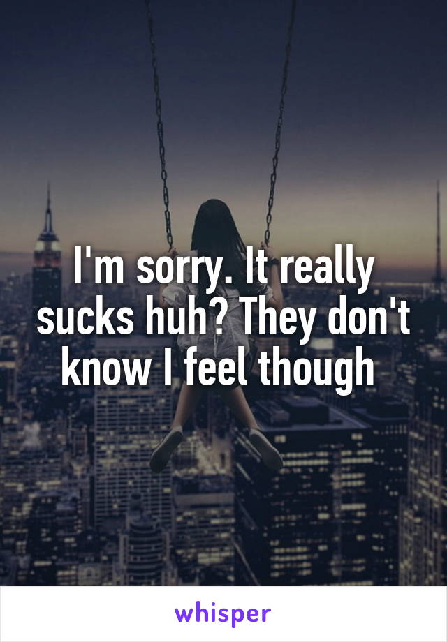 I'm sorry. It really sucks huh? They don't know I feel though 