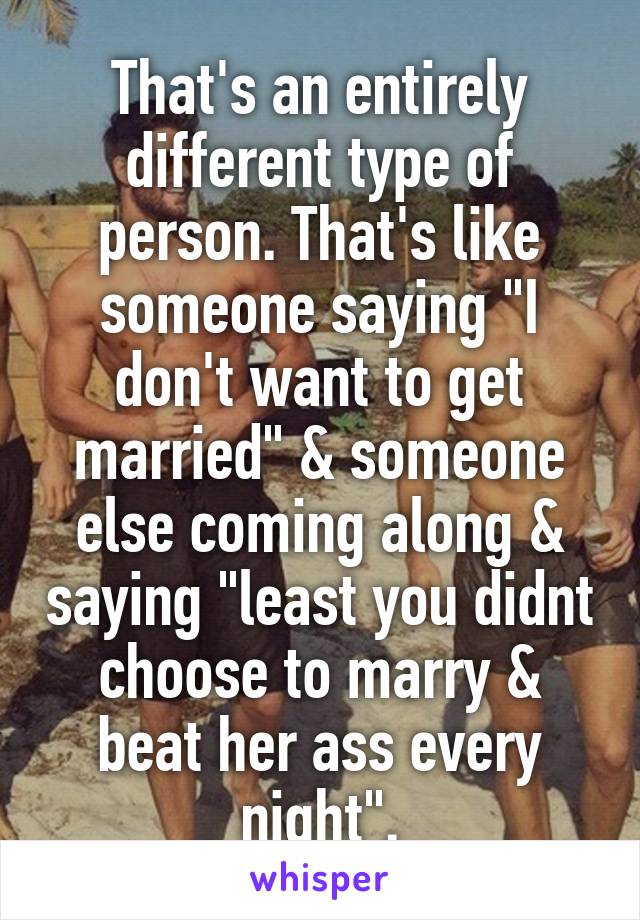 That's an entirely different type of person. That's like someone saying "I don't want to get married" & someone else coming along & saying "least you didnt choose to marry & beat her ass every night".