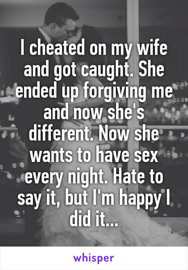 I cheated on my wife and got caught. She ended up forgiving me and now she's different. Now she wants to have sex every night. Hate to say it, but I'm happy I did it...