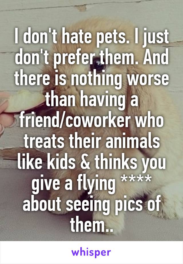 I don't hate pets. I just don't prefer them. And there is nothing worse than having a friend/coworker who treats their animals like kids & thinks you give a flying **** about seeing pics of them..