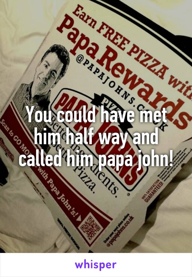You could have met him half way and called him papa john!
