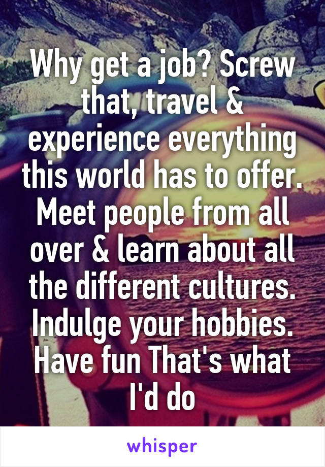 Why get a job? Screw that, travel & experience everything this world has to offer. Meet people from all over & learn about all the different cultures. Indulge your hobbies. Have fun That's what I'd do