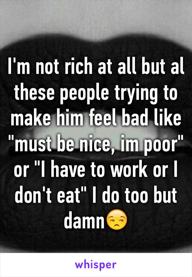 I'm not rich at all but al these people trying to make him feel bad like "must be nice, im poor" or "I have to work or I don't eat" I do too but damn😒