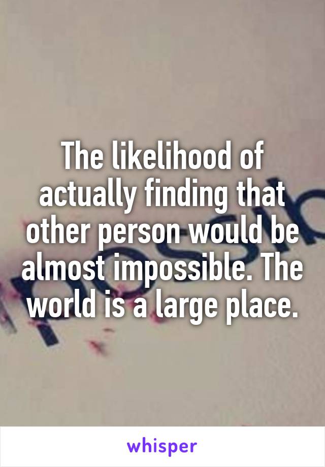The likelihood of actually finding that other person would be almost impossible. The world is a large place.