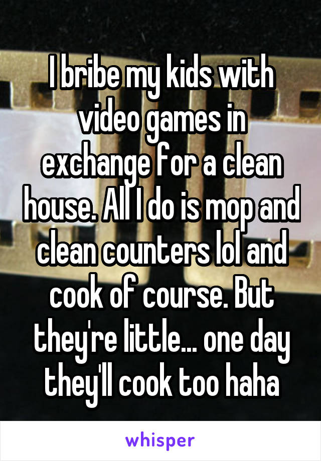 I bribe my kids with video games in exchange for a clean house. All I do is mop and clean counters lol and cook of course. But they're little... one day they'll cook too haha