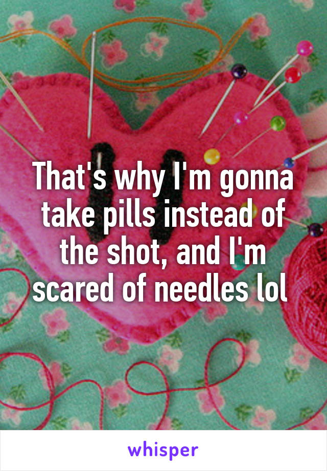That's why I'm gonna take pills instead of the shot, and I'm scared of needles lol 