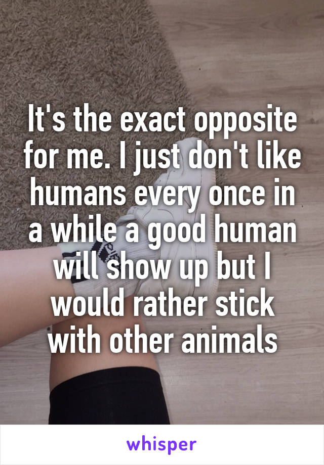 It's the exact opposite for me. I just don't like humans every once in a while a good human will show up but I would rather stick with other animals