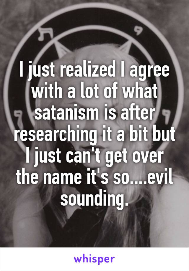 I just realized I agree with a lot of what satanism is after researching it a bit but I just can't get over the name it's so....evil sounding.