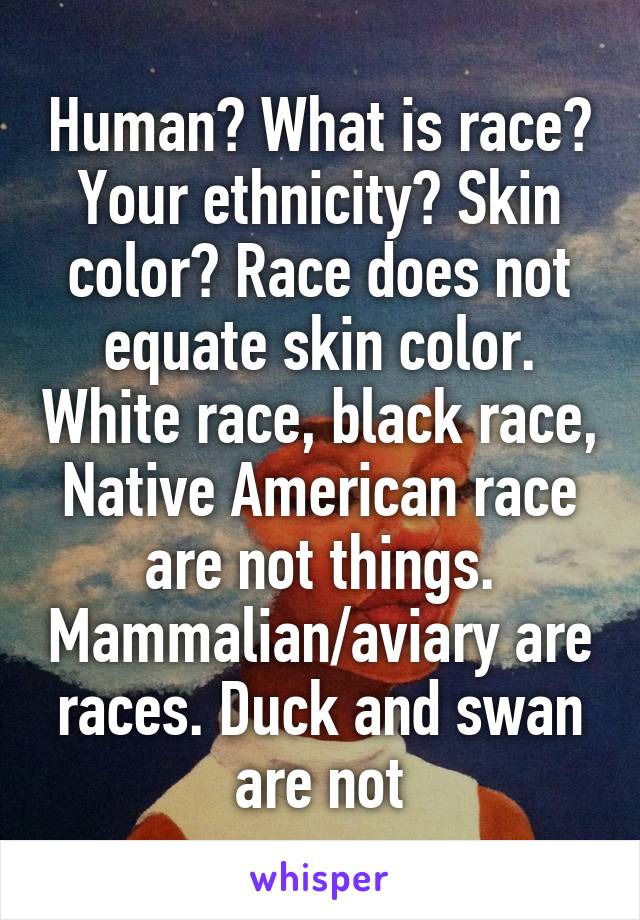 Human? What is race? Your ethnicity? Skin color? Race does not equate skin color. White race, black race, Native American race are not things. Mammalian/aviary are races. Duck and swan are not