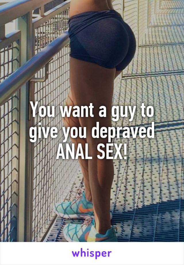 You want a guy to
give you depraved
ANAL SEX!