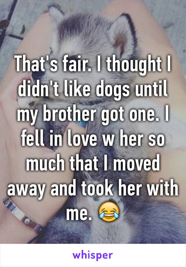 That's fair. I thought I didn't like dogs until my brother got one. I fell in love w her so much that I moved away and took her with me. 😂