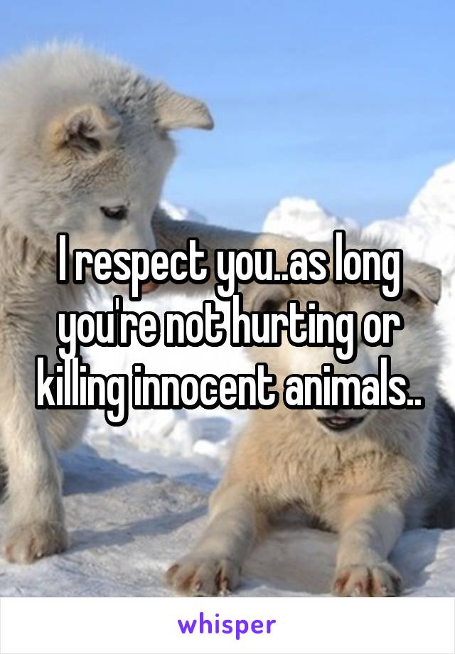 I respect you..as long you're not hurting or killing innocent animals..