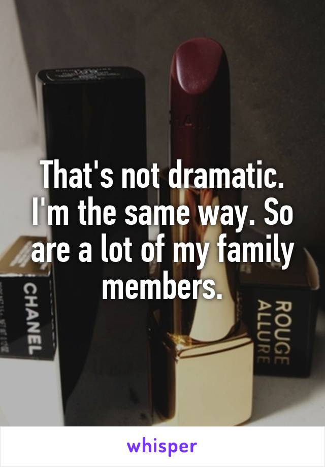 That's not dramatic. I'm the same way. So are a lot of my family members.