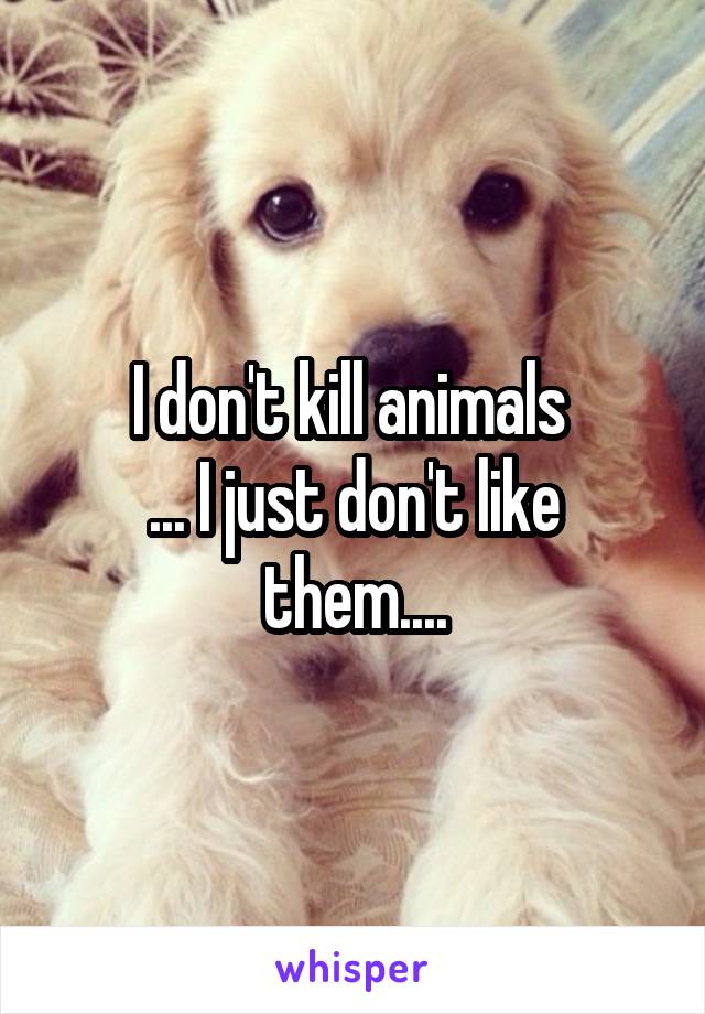 I don't kill animals 
... I just don't like them....