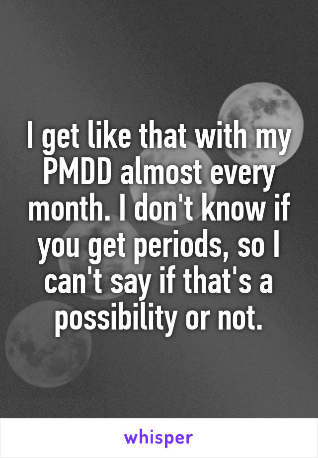 I get like that with my PMDD almost every month. I don't know if you get periods, so I can't say if that's a possibility or not.
