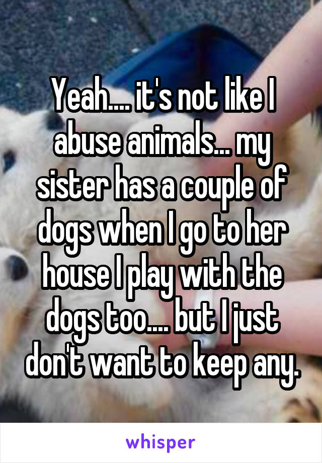 Yeah.... it's not like I abuse animals... my sister has a couple of dogs when I go to her house I play with the dogs too.... but I just don't want to keep any.