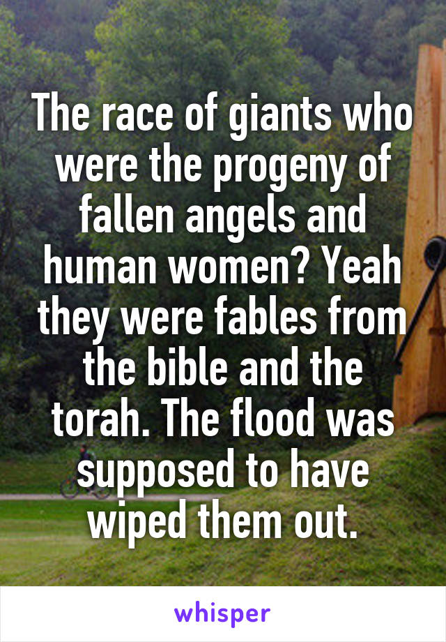 The race of giants who were the progeny of fallen angels and human women? Yeah they were fables from the bible and the torah. The flood was supposed to have wiped them out.